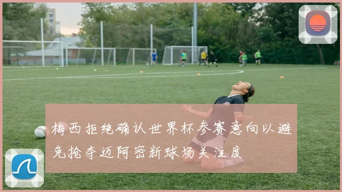梅西拒绝确认世界杯参赛意向以避免抢夺迈阿密新球场关注度