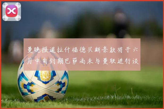 曼晚报道拉什福德买断条款将于六月中旬到期巴萨尚未与曼联进行谈判
