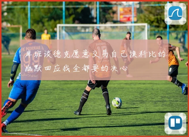 库班谈德克愿意交易自己换科比的幽默回应我全都要的决心