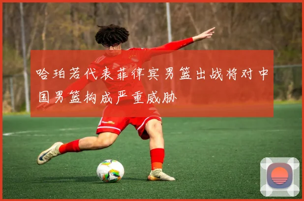 哈珀若代表菲律宾男篮出战将对中国男篮构成严重威胁