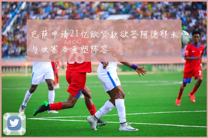 巴萨申请21亿欧贷款欲签阿德耶米与坎塞洛重塑阵容