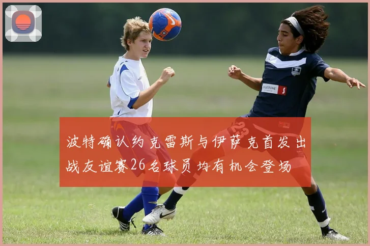波特确认约克雷斯与伊萨克首发出战友谊赛26名球员均有机会登场