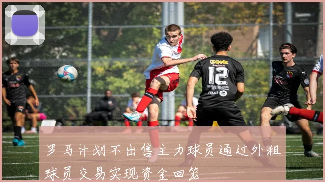 罗马计划不出售主力球员通过外租球员交易实现资金回笼