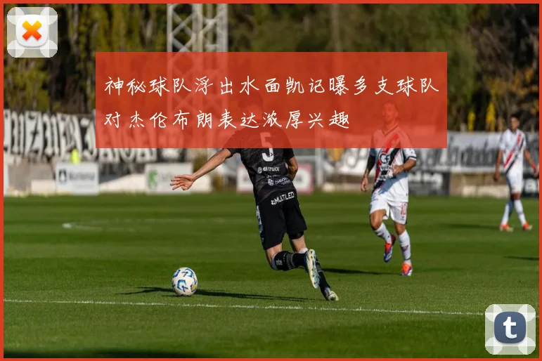 神秘球队浮出水面凯记曝多支球队对杰伦布朗表达浓厚兴趣