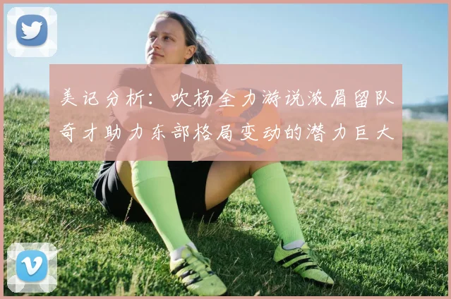 美记分析：吹杨全力游说浓眉留队奇才助力东部格局变动的潜力巨大