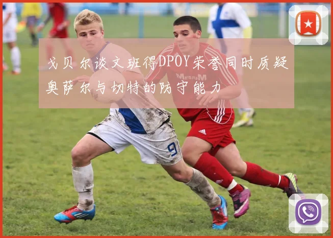 戈贝尔谈文班得DPOY荣誉同时质疑奥萨尔与切特的防守能力