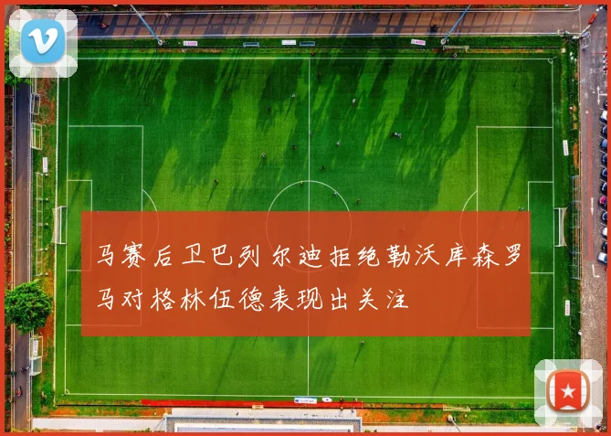 马赛后卫巴列尔迪拒绝勒沃库森罗马对格林伍德表现出关注