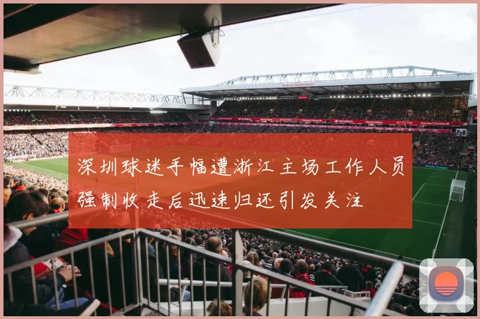 深圳球迷手幅遭浙江主场工作人员强制收走后迅速归还引发关注