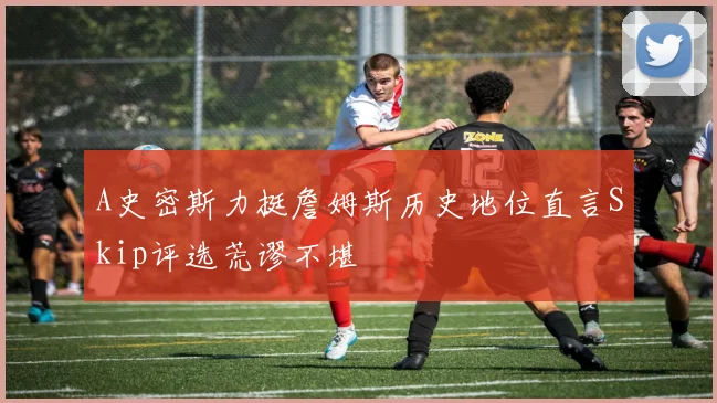 A史密斯力挺詹姆斯历史地位直言Skip评选荒谬不堪