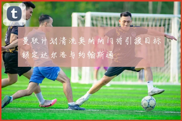 曼联计划清洗奥纳纳门将引援目标锁定达尔洛与约翰斯通