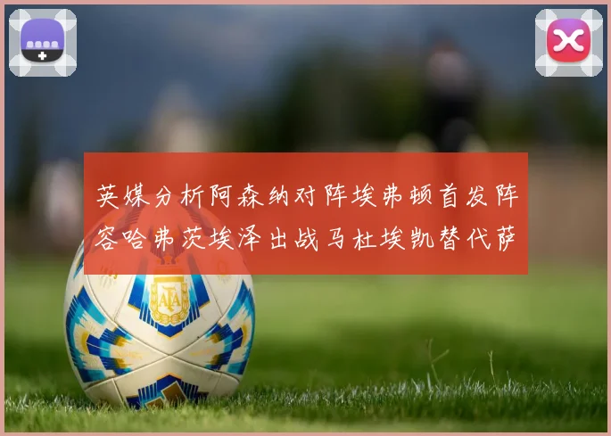 英媒分析阿森纳对阵埃弗顿首发阵容哈弗茨埃泽出战马杜埃凯替代萨卡