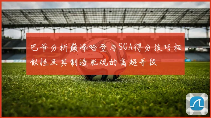 巴爷分析巅峰哈登与SGA得分技巧相似性及其制造犯规的高超手段