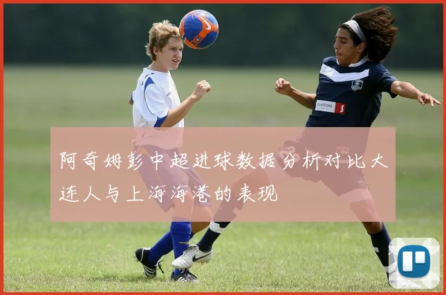 阿奇姆彭中超进球数据分析对比大连人与上海海港的表现