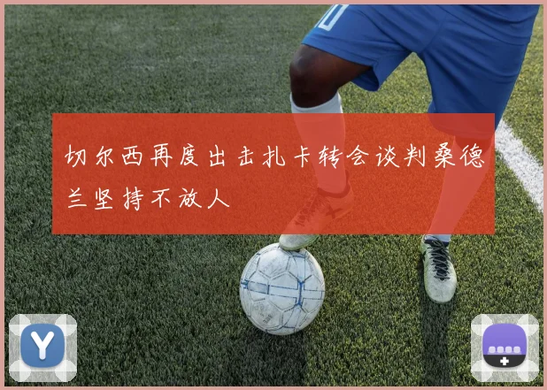 切尔西再度出击扎卡转会谈判桑德兰坚持不放人