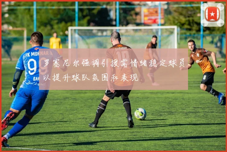 罗塞尼尔强调引援需情绪稳定球员以提升球队氛围和表现