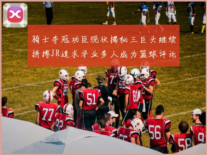 骑士夺冠功臣现状揭秘三巨头继续拼搏JR追求学业多人成为篮球评论员